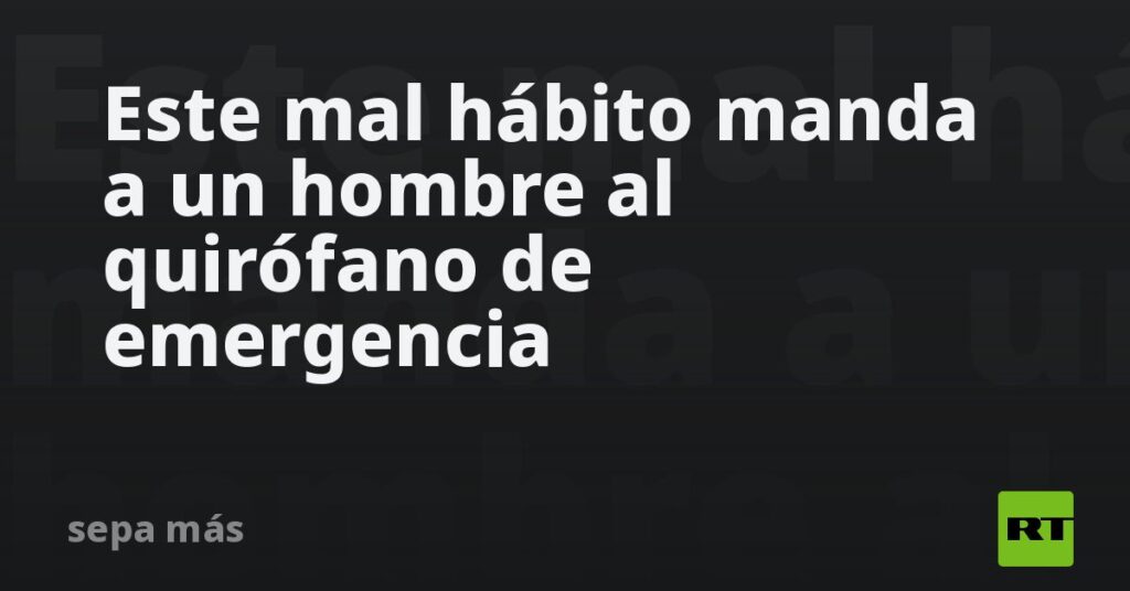 Este mal hábito manda a un hombre al quirófano de emergencia