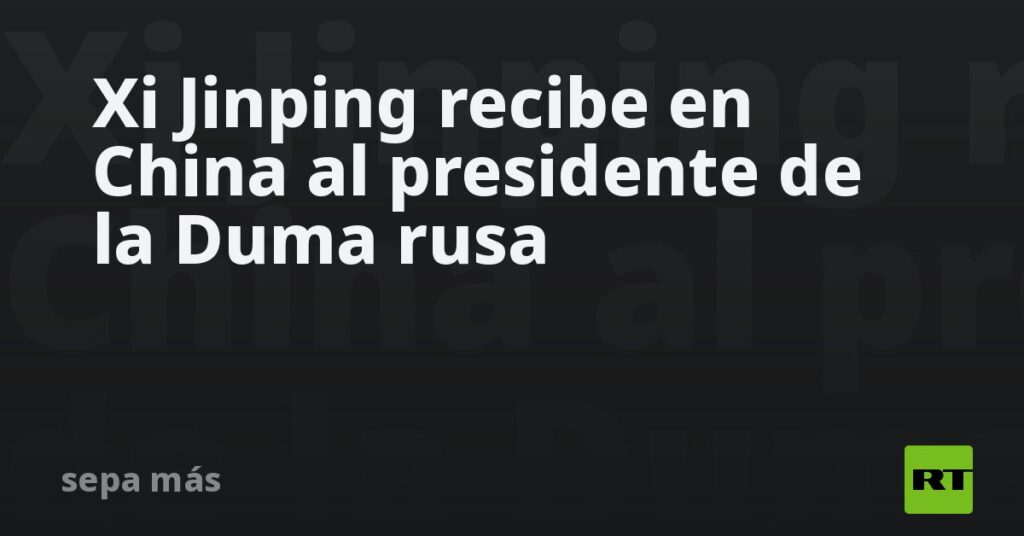 Xi Jinping recibe en China al presidente de la Duma rusa