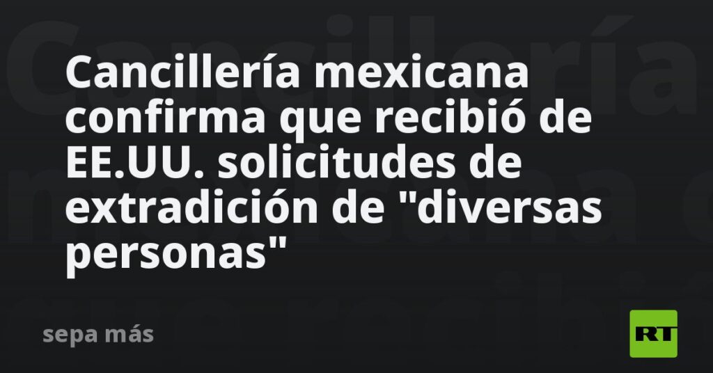 Cancillería mexicana confirma que recibió de EE.UU. solicitudes de extradición de "diversas personas"