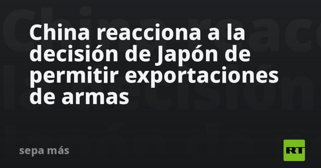 China reacciona a la decisión de Japón de permitir exportaciones de armas
