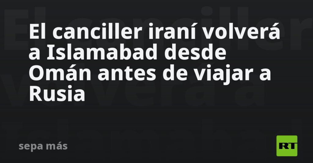 El canciller iraní volverá a Islamabad desde Omán antes de viajar a Rusia