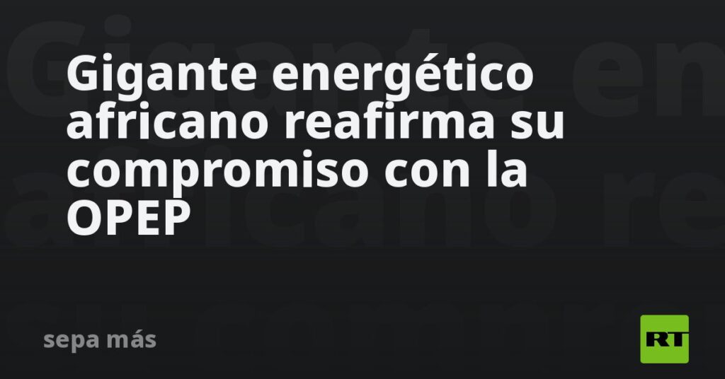Gigante energético africano reafirma su compromiso con la OPEP