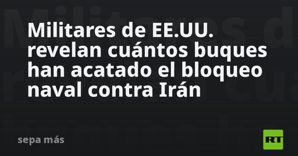 Militares de EE.UU. revelan cuántos buques han acatado el bloqueo naval contra Irán
