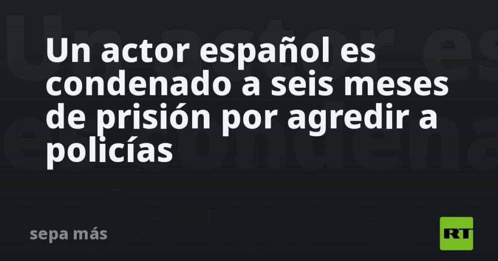 Un actor español es condenado a seis meses de prisión por agredir a policías