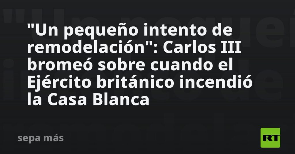 "Un pequeño intento de remodelación": Carlos III bromea sobre cuando el Ejército británico incendió la Casa Blanca