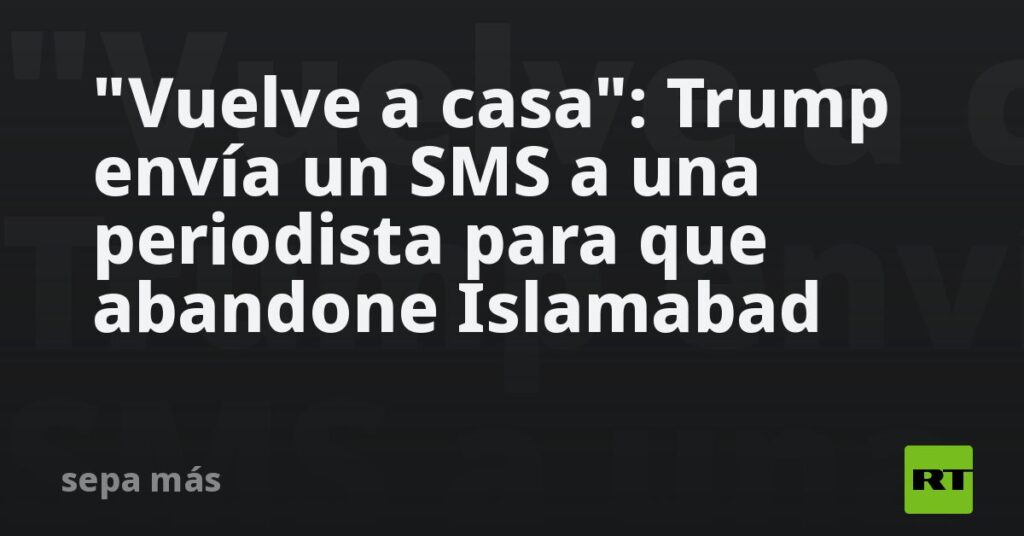 "Vuelve a casa": Trump envía un SMS a una periodista para que abandone Islamabad