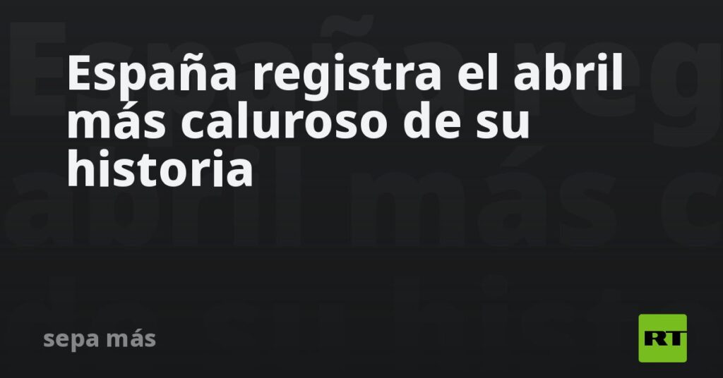España registra el abril más caluroso de su historia