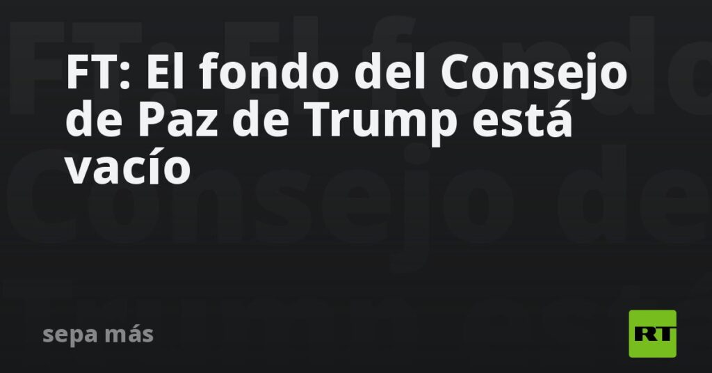 FT: El fondo del Consejo de Paz de Trump está vacío