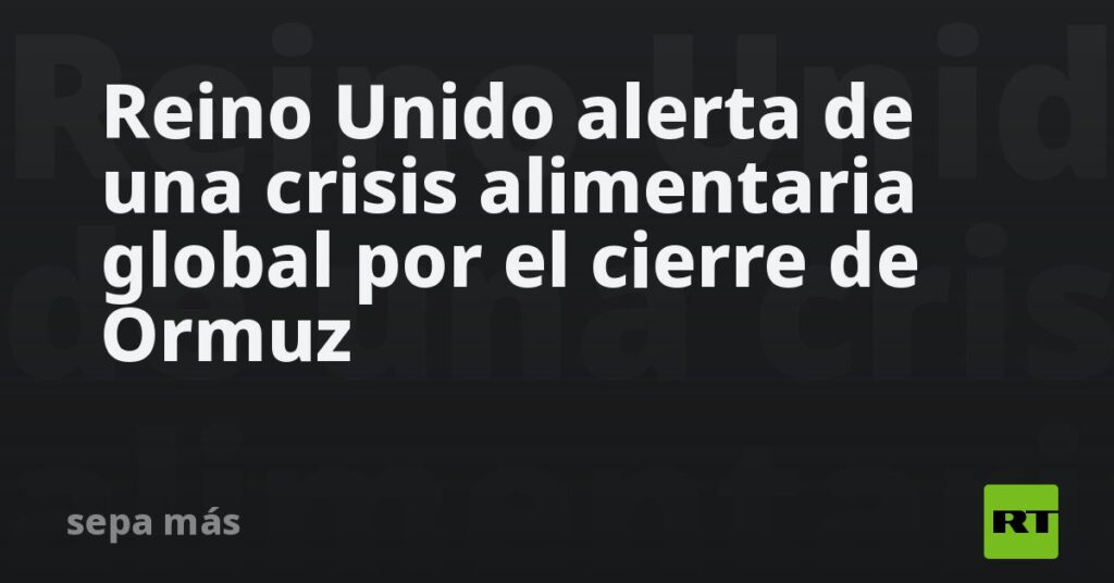 Reino Unido alerta de una crisis alimentaria global por el cierre de Ormuz