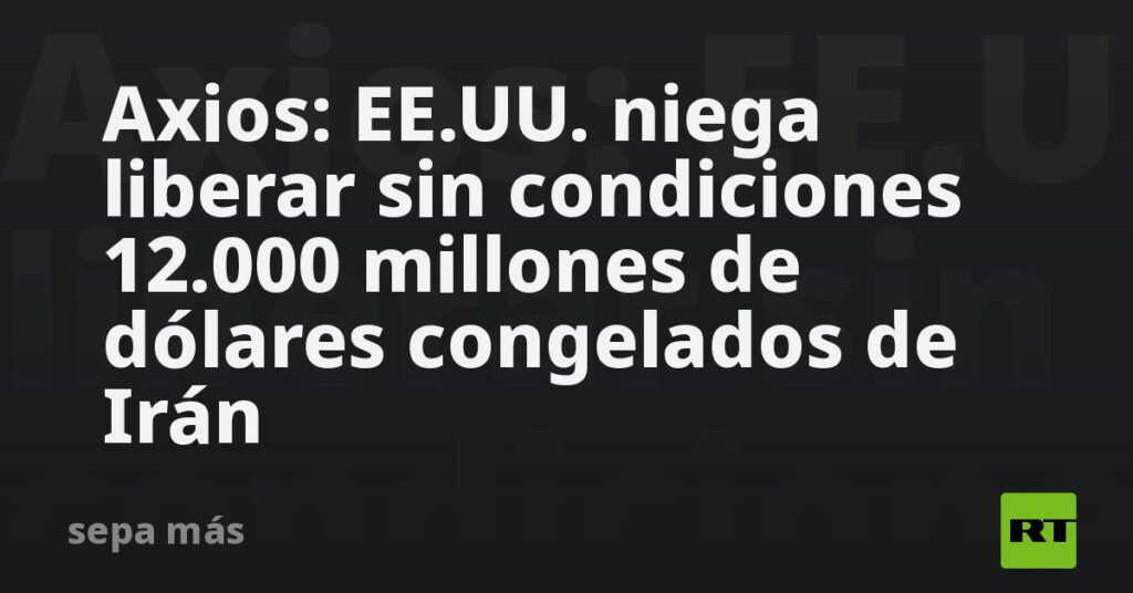 Axios: EE.UU. niega liberar sin condiciones 12.000 millones de dólares congelados de Irán