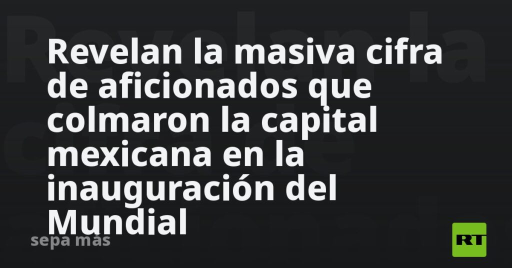 Revelan la masiva cifra de aficionados que colmaron la capital mexicana en la inauguración del Mundial