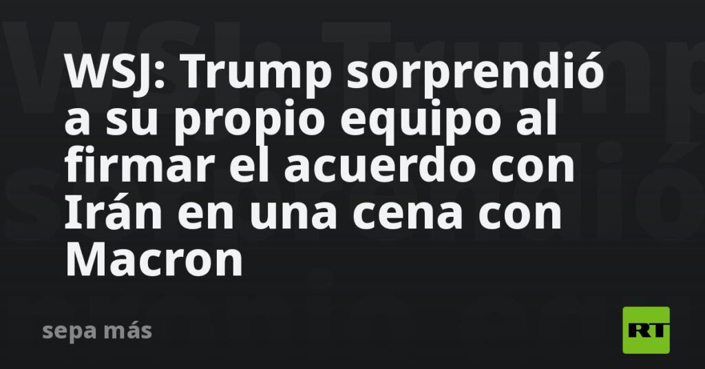 WSJ: Trump sorprendió a su propio equipo al firmar el acuerdo con Irán en una cena con Macron