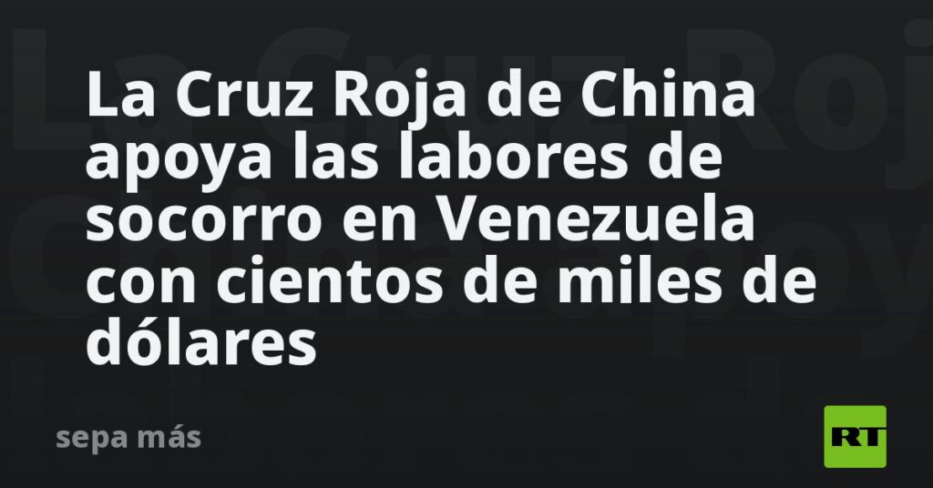 La Cruz Roja de China apoya las labores de socorro en Venezuela con cientos de miles de dólares