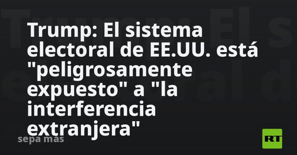 Trump: El sistema electoral de EE.UU. está "peligrosamente expuesto" a "la interferencia extranjera"