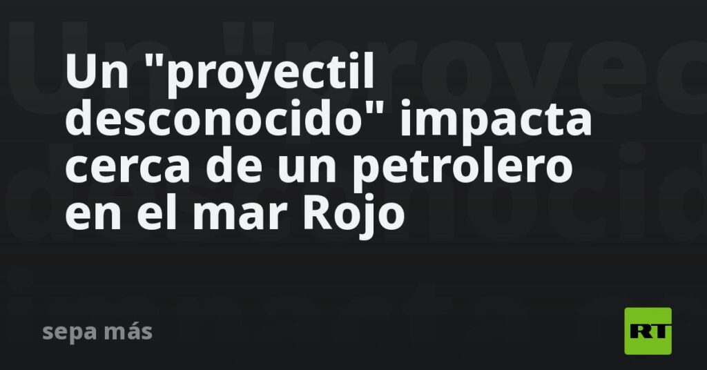 Un "proyectil desconocido" impacta cerca de un petrolero en el mar Rojo